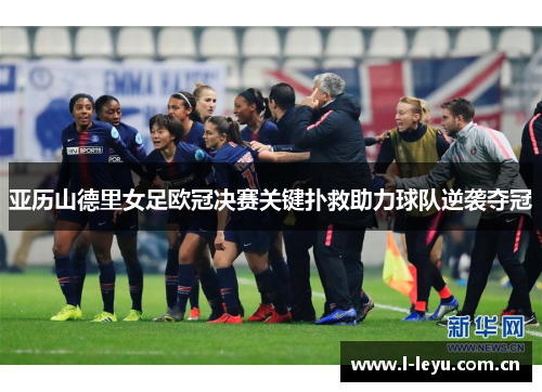 亚历山德里女足欧冠决赛关键扑救助力球队逆袭夺冠