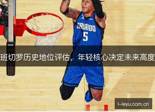 班切罗历史地位评估,年轻核心决定未来高度 班切罗历史地位评估,年轻核心决定未来高度